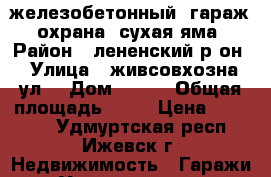  железобетонный  гараж, охрана, сухая яма › Район ­ лененский р-он › Улица ­ живсовхозна ул. › Дом ­ 100 › Общая площадь ­ 24 › Цена ­ 70 000 - Удмуртская респ., Ижевск г. Недвижимость » Гаражи   . Удмуртская респ.